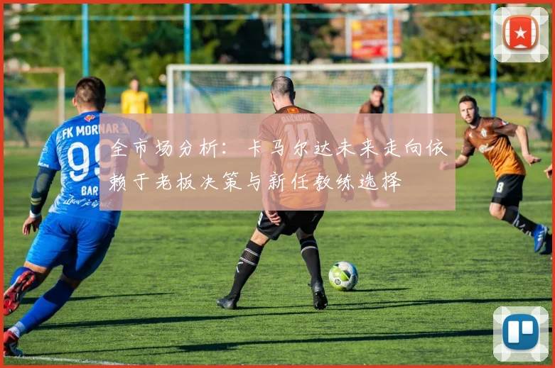 全市场分析：卡马尔达未来走向依赖于老板决策与新任教练选择